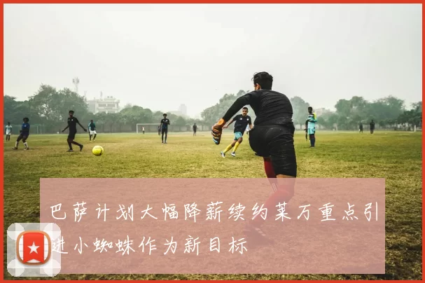 巴萨计划大幅降薪续约莱万重点引进小蜘蛛作为新目标