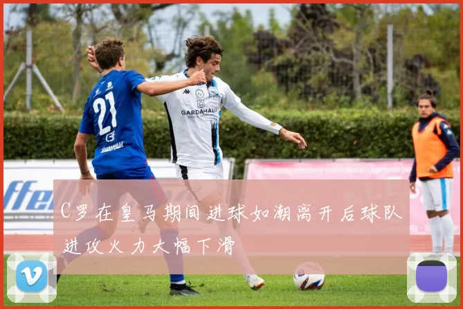 C罗在皇马期间进球如潮离开后球队进攻火力大幅下滑