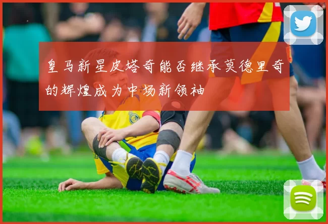 皇马新星皮塔奇能否继承莫德里奇的辉煌成为中场新领袖