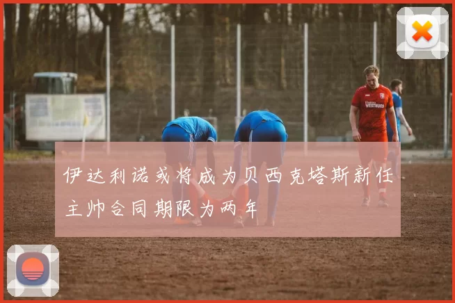 伊达利诺或将成为贝西克塔斯新任主帅合同期限为两年