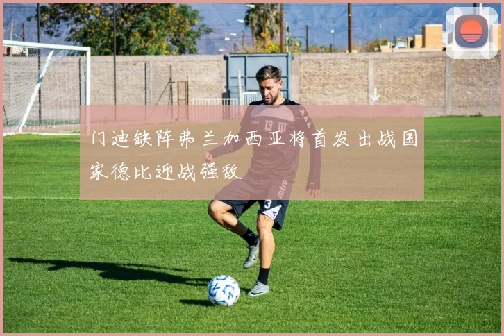门迪缺阵弗兰加西亚将首发出战国家德比迎战强敌