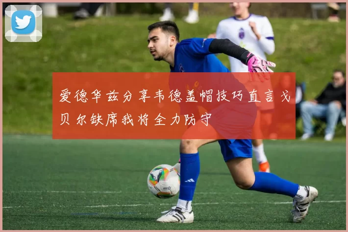 爱德华兹分享韦德盖帽技巧直言戈贝尔缺席我将全力防守