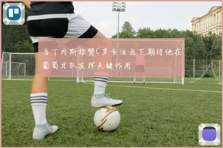 马丁内斯称赞C罗专注当下期待他在葡萄牙队发挥关键作用