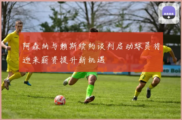 阿森纳与赖斯续约谈判启动球员将迎来薪资提升新机遇