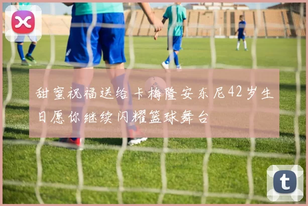 甜蜜祝福送给卡梅隆安东尼42岁生日愿你继续闪耀篮球舞台