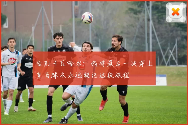 告别卡瓦哈尔：我将最后一次穿上皇马球衣永远铭记这段旅程