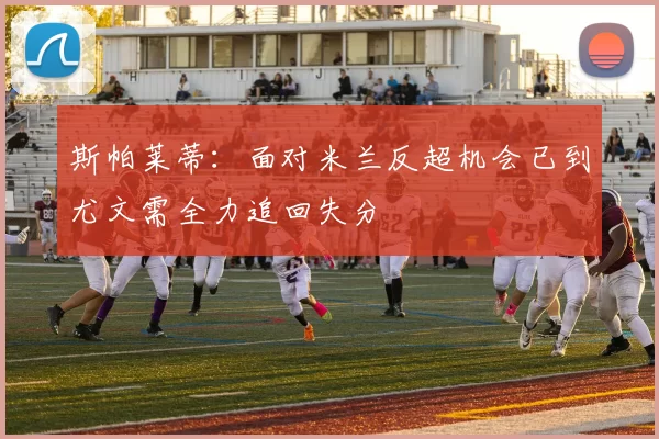斯帕莱蒂：面对米兰反超机会已到尤文需全力追回失分