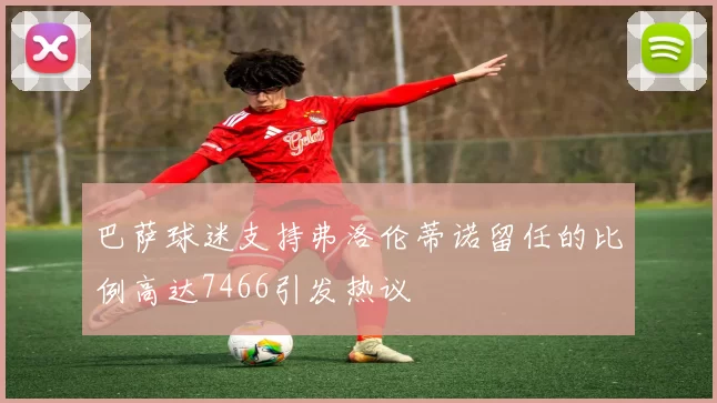 巴萨球迷支持弗洛伦蒂诺留任的比例高达7466引发热议