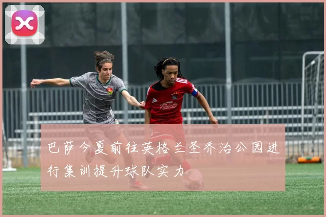 巴萨今夏前往英格兰圣乔治公园进行集训提升球队实力