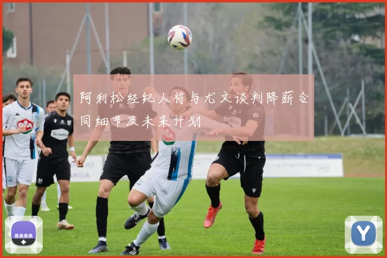 阿利松经纪人将与尤文谈判降薪合同细节及未来计划