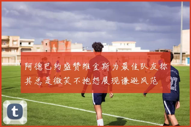 阿德巴约盛赞维金斯为最佳队友称其总是微笑不抱怨展现谦逊风范