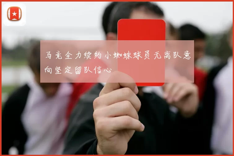 马竞全力续约小蜘蛛球员无离队意向坚定留队信心
