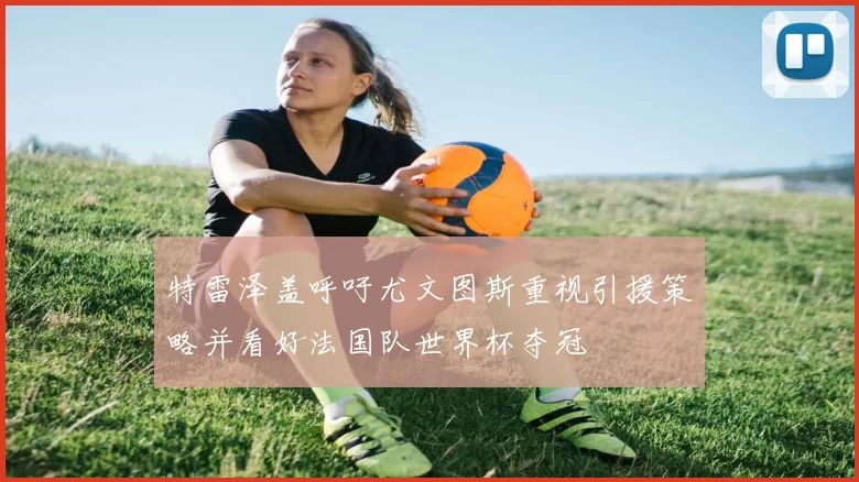 特雷泽盖呼吁尤文图斯重视引援策略并看好法国队世界杯夺冠