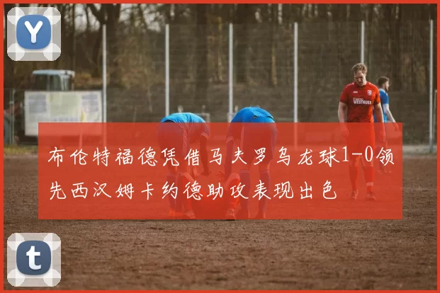 布伦特福德凭借马夫罗乌龙球1-0领先西汉姆卡约德助攻表现出色