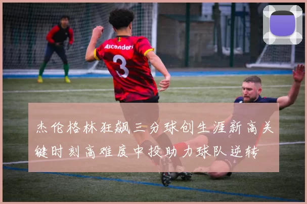杰伦格林狂飙三分球创生涯新高关键时刻高难度中投助力球队逆转