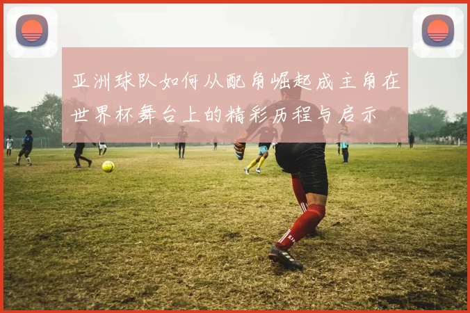 亚洲球队如何从配角崛起成主角在世界杯舞台上的精彩历程与启示