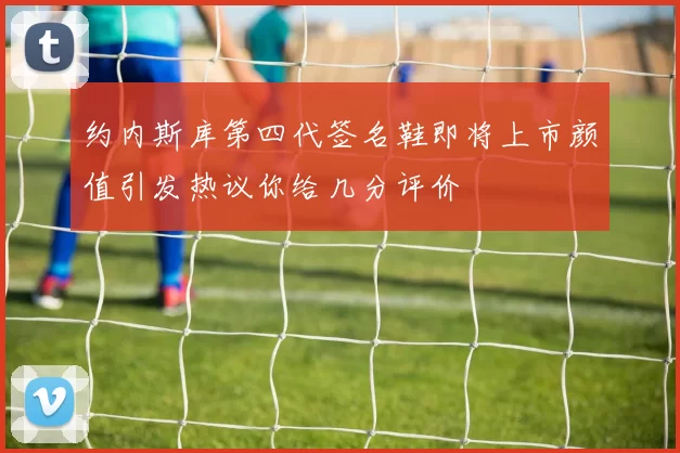 约内斯库第四代签名鞋即将上市颜值引发热议你给几分评价