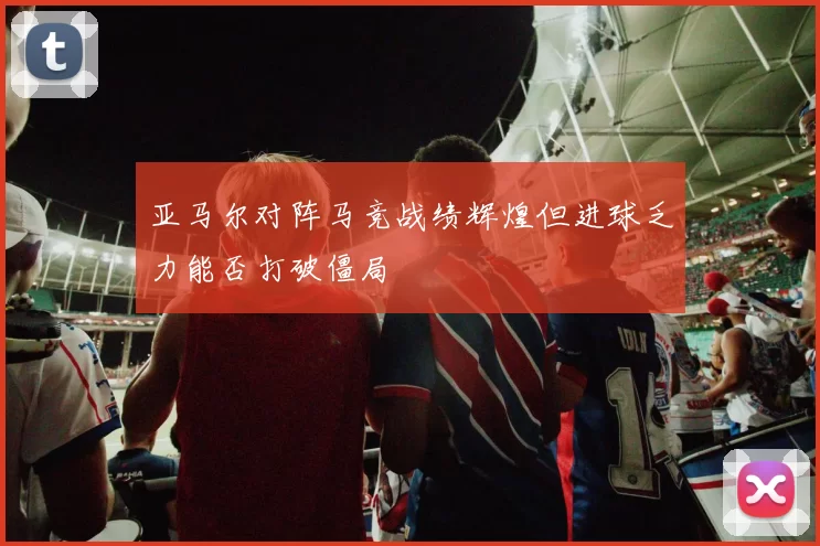 亚马尔对阵马竞战绩辉煌但进球乏力能否打破僵局