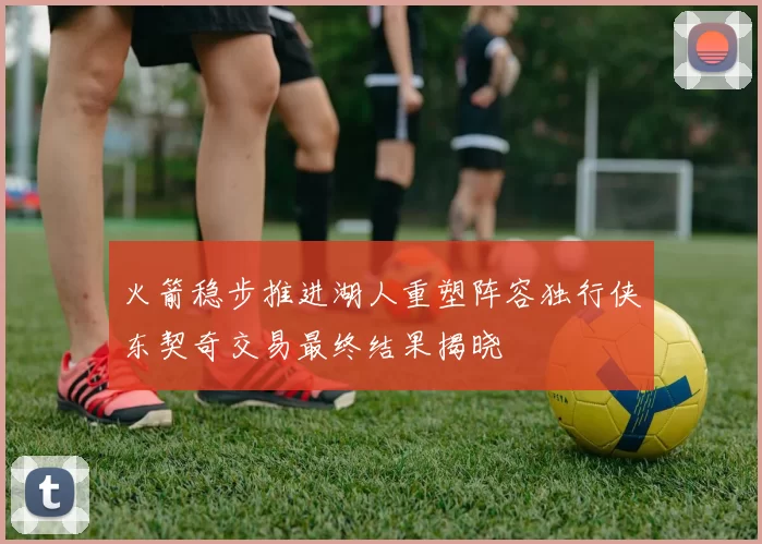 火箭稳步推进湖人重塑阵容独行侠东契奇交易最终结果揭晓