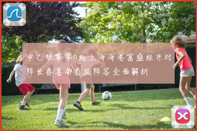中乙联赛第6轮上海海港富盛经开对阵长春喜都首发阵容全面解析