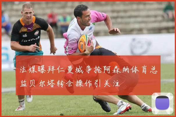 法媒曝拜仁曼城争抢阿森纳体育总监贝尔塔转会操作引关注