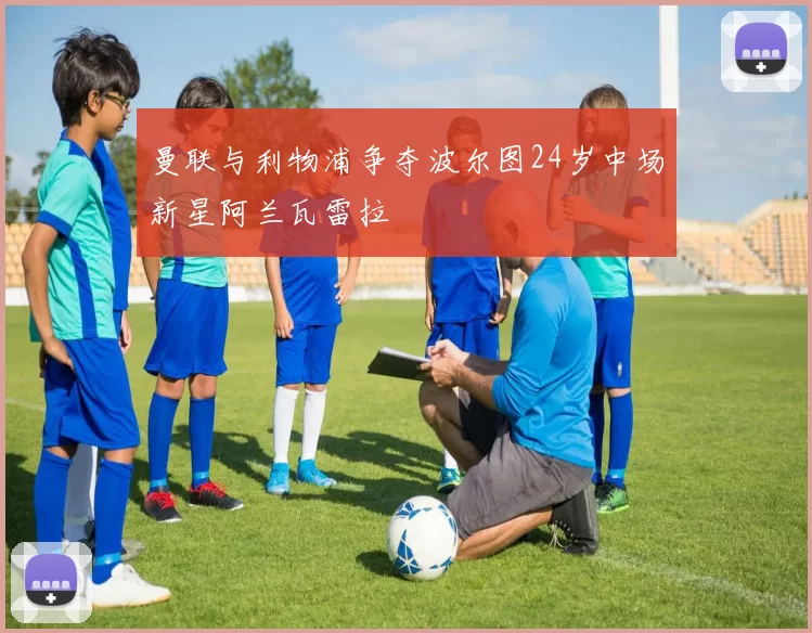曼联与利物浦争夺波尔图24岁中场新星阿兰瓦雷拉