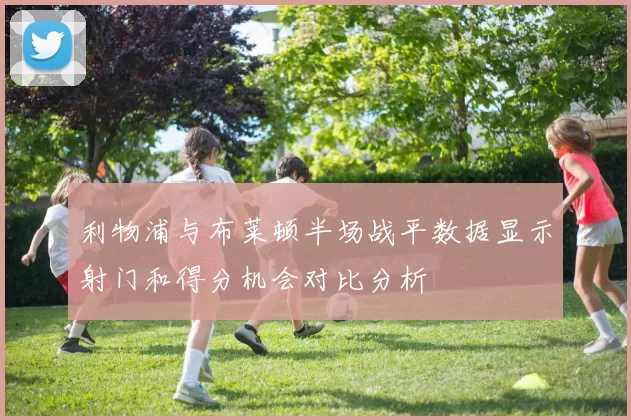 利物浦与布莱顿半场战平数据显示射门和得分机会对比分析