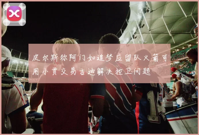 皮尔斯称阿门如追梦应留队火箭可用小贾交易吉迪解决控卫问题